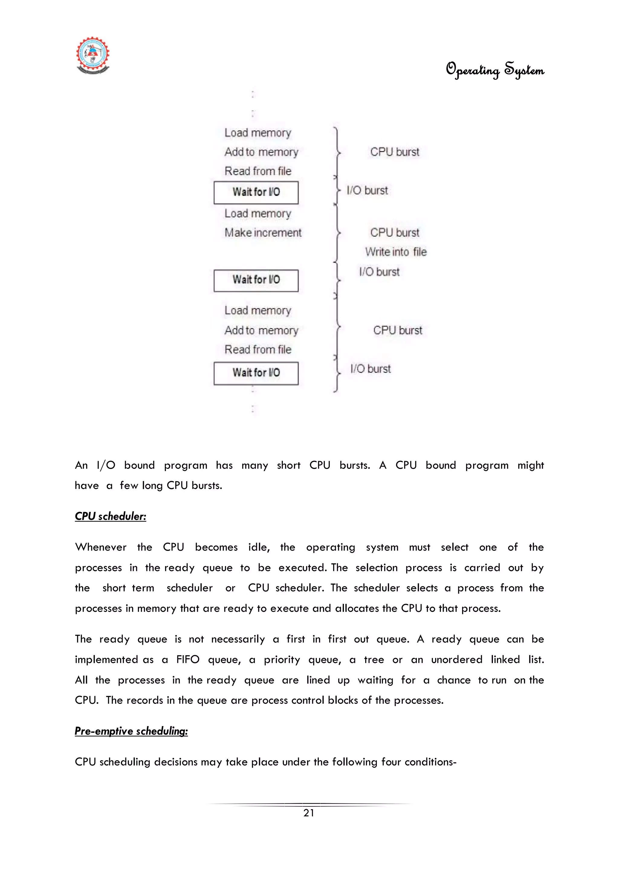 Operating System
21
An I/O bound program has many short CPU bursts. A CPU bound program might
have a few long CPU bursts.
CPU scheduler:
Whenever the CPU becomes idle, the operating system must select one of the
processes in the ready queue to be executed. The selection process is carried out by
the short term scheduler or CPU scheduler. The scheduler selects a process from the
processes in memory that are ready to execute and allocates the CPU to that process.
The ready queue is not necessarily a first in first out queue. A ready queue can be
implemented as a FIFO queue, a priority queue, a tree or an unordered linked list.
All the processes in the ready queue are lined up waiting for a chance to run on the
CPU. The records in the queue are process control blocks of the processes.
Pre-emptive scheduling:
CPU scheduling decisions may take place under the following four conditions-
 