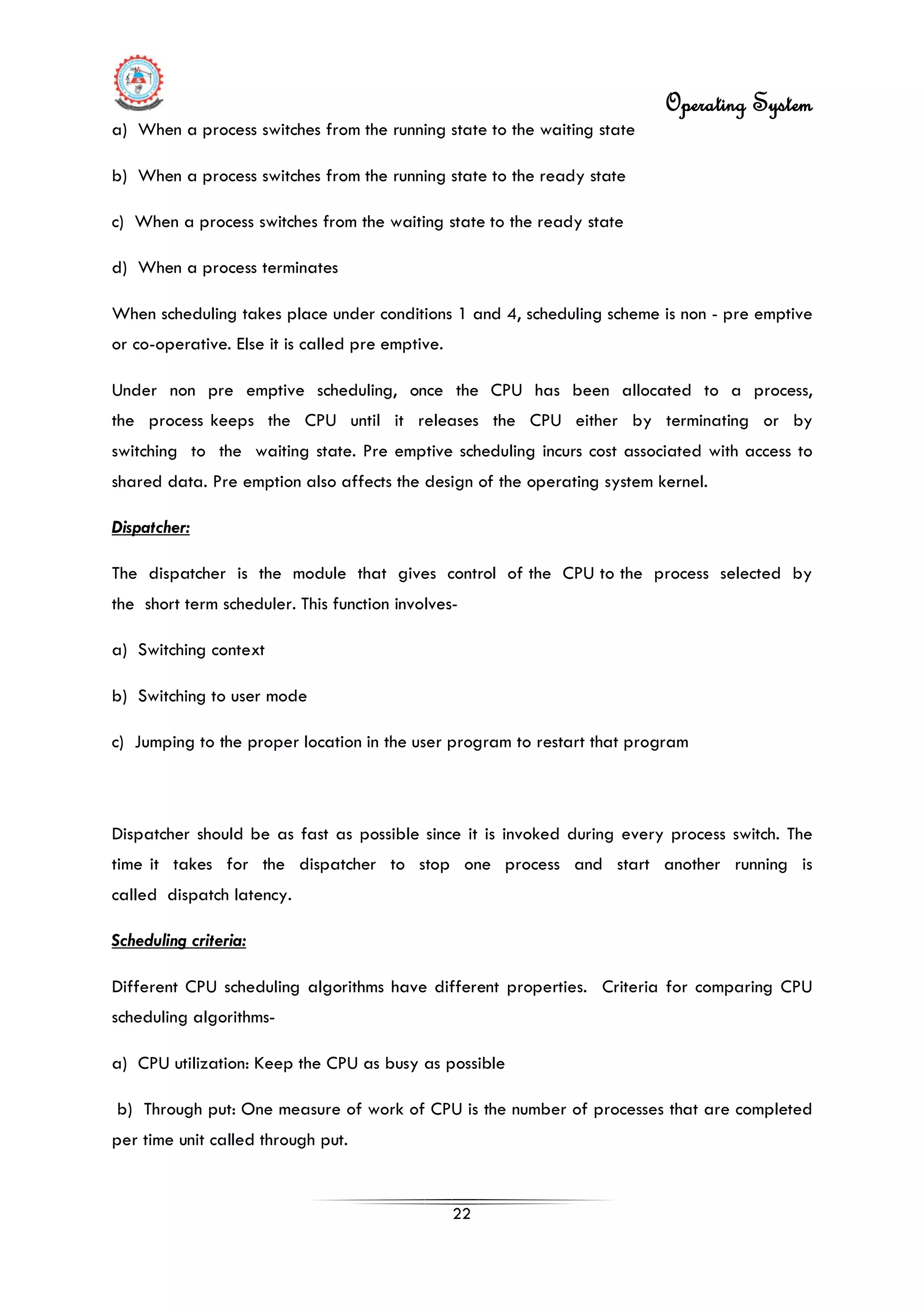 Operating System
22
a) When a process switches from the running state to the waiting state
b) When a process switches from the running state to the ready state
c) When a process switches from the waiting state to the ready state
d) When a process terminates
When scheduling takes place under conditions 1 and 4, scheduling scheme is non - pre emptive
or co-operative. Else it is called pre emptive.
Under non pre emptive scheduling, once the CPU has been allocated to a process,
the process keeps the CPU until it releases the CPU either by terminating or by
switching to the waiting state. Pre emptive scheduling incurs cost associated with access to
shared data. Pre emption also affects the design of the operating system kernel.
Dispatcher:
The dispatcher is the module that gives control of the CPU to the process selected by
the short term scheduler. This function involves-
a) Switching context
b) Switching to user mode
c) Jumping to the proper location in the user program to restart that program
Dispatcher should be as fast as possible since it is invoked during every process switch. The
time it takes for the dispatcher to stop one process and start another running is
called dispatch latency.
Scheduling criteria:
Different CPU scheduling algorithms have different properties. Criteria for comparing CPU
scheduling algorithms-
a) CPU utilization: Keep the CPU as busy as possible
b) Through put: One measure of work of CPU is the number of processes that are completed
per time unit called through put.
 