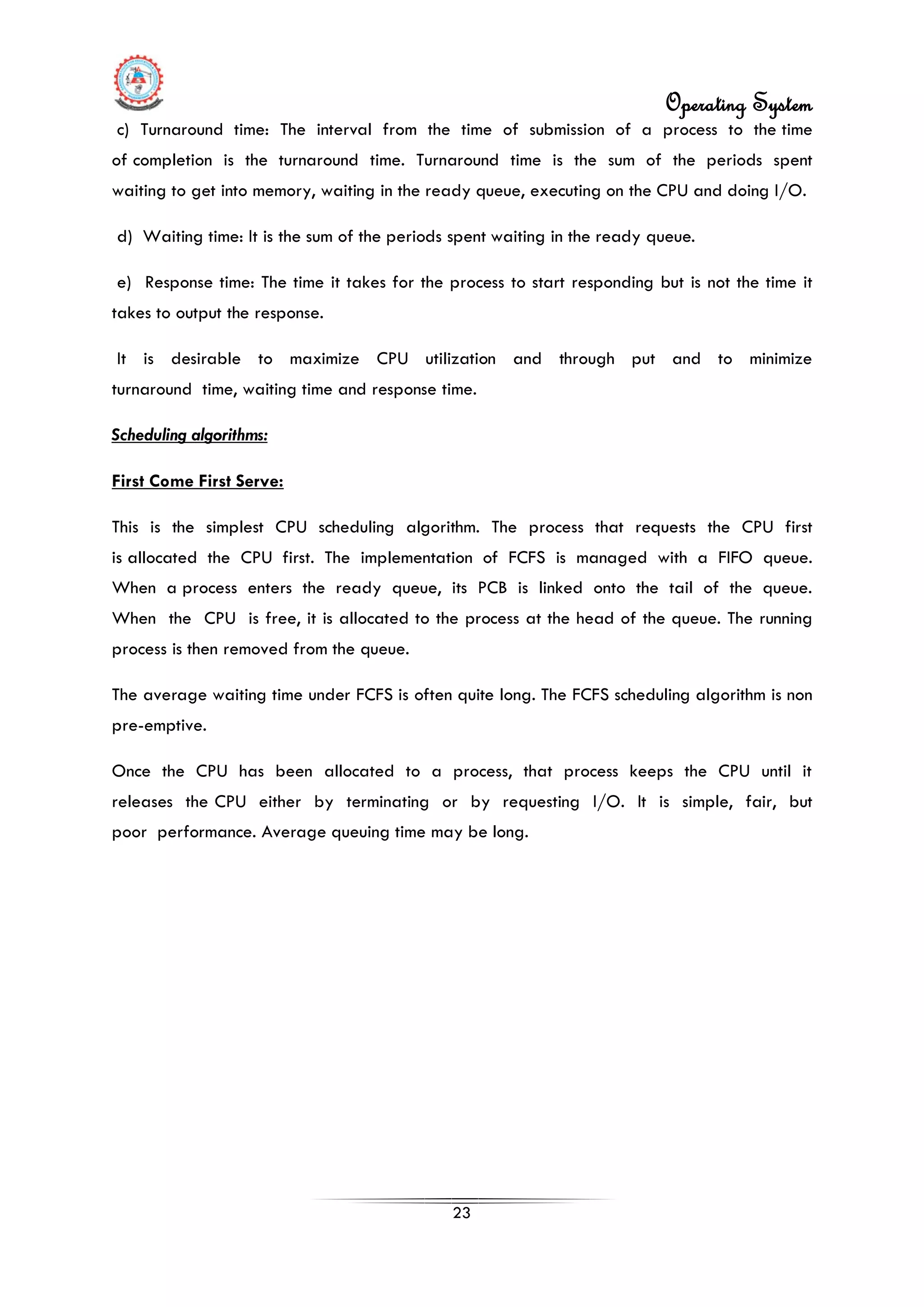 Operating System
23
c) Turnaround time: The interval from the time of submission of a process to the time
of completion is the turnaround time. Turnaround time is the sum of the periods spent
waiting to get into memory, waiting in the ready queue, executing on the CPU and doing I/O.
d) Waiting time: It is the sum of the periods spent waiting in the ready queue.
e) Response time: The time it takes for the process to start responding but is not the time it
takes to output the response.
It is desirable to maximize CPU utilization and through put and to minimize
turnaround time, waiting time and response time.
Scheduling algorithms:
First Come First Serve:
This is the simplest CPU scheduling algorithm. The process that requests the CPU first
is allocated the CPU first. The implementation of FCFS is managed with a FIFO queue.
When a process enters the ready queue, its PCB is linked onto the tail of the queue.
When the CPU is free, it is allocated to the process at the head of the queue. The running
process is then removed from the queue.
The average waiting time under FCFS is often quite long. The FCFS scheduling algorithm is non
pre-emptive.
Once the CPU has been allocated to a process, that process keeps the CPU until it
releases the CPU either by terminating or by requesting I/O. It is simple, fair, but
poor performance. Average queuing time may be long.
 