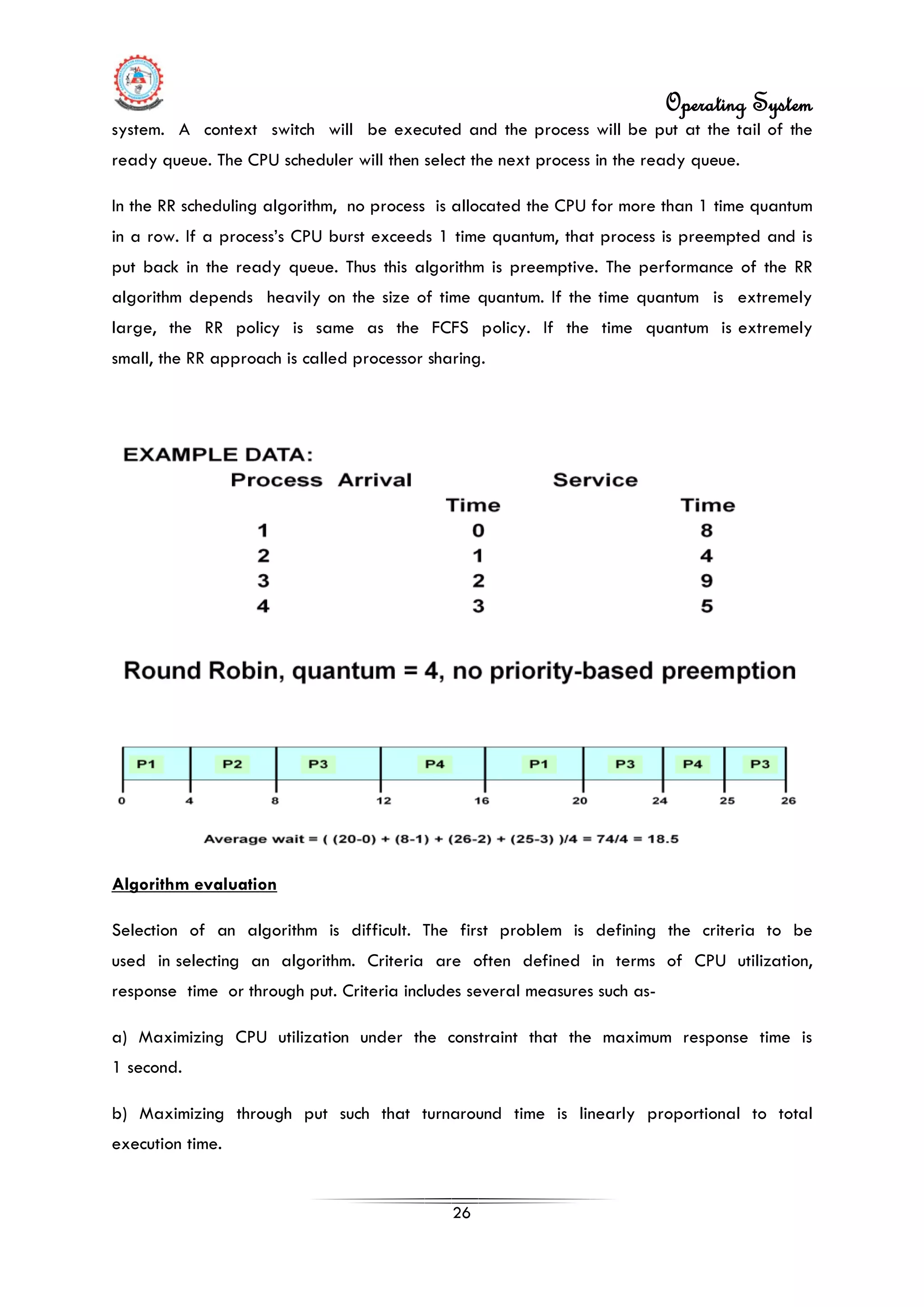 Operating System
26
system. A context switch will be executed and the process will be put at the tail of the
ready queue. The CPU scheduler will then select the next process in the ready queue.
In the RR scheduling algorithm, no process is allocated the CPU for more than 1 time quantum
in a row. If a process’s CPU burst exceeds 1 time quantum, that process is preempted and is
put back in the ready queue. Thus this algorithm is preemptive. The performance of the RR
algorithm depends heavily on the size of time quantum. If the time quantum is extremely
large, the RR policy is same as the FCFS policy. If the time quantum is extremely
small, the RR approach is called processor sharing.
Algorithm evaluation
Selection of an algorithm is difficult. The first problem is defining the criteria to be
used in selecting an algorithm. Criteria are often defined in terms of CPU utilization,
response time or through put. Criteria includes several measures such as-
a) Maximizing CPU utilization under the constraint that the maximum response time is
1 second.
b) Maximizing through put such that turnaround time is linearly proportional to total
execution time.
 