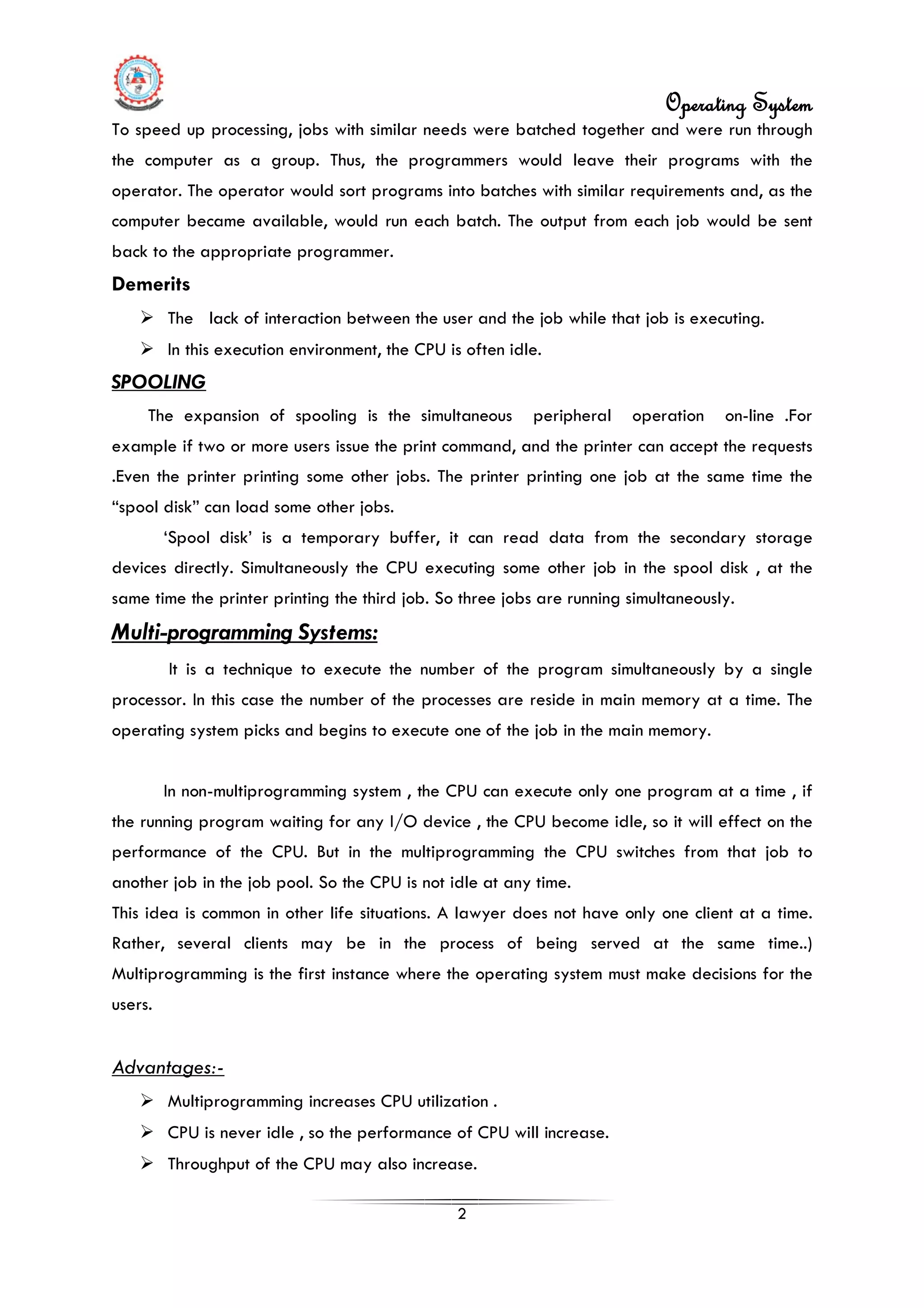 Operating System
2
To speed up processing, jobs with similar needs were batched together and were run through
the computer as a group. Thus, the programmers would leave their programs with the
operator. The operator would sort programs into batches with similar requirements and, as the
computer became available, would run each batch. The output from each job would be sent
back to the appropriate programmer.
Demerits
 The lack of interaction between the user and the job while that job is executing.
 In this execution environment, the CPU is often idle.
SPOOLING
The expansion of spooling is the simultaneous peripheral operation on-line .For
example if two or more users issue the print command, and the printer can accept the requests
.Even the printer printing some other jobs. The printer printing one job at the same time the
“spool disk” can load some other jobs.
‘Spool disk’ is a temporary buffer, it can read data from the secondary storage
devices directly. Simultaneously the CPU executing some other job in the spool disk , at the
same time the printer printing the third job. So three jobs are running simultaneously.
Multi-programming Systems:
It is a technique to execute the number of the program simultaneously by a single
processor. In this case the number of the processes are reside in main memory at a time. The
operating system picks and begins to execute one of the job in the main memory.
In non-multiprogramming system , the CPU can execute only one program at a time , if
the running program waiting for any I/O device , the CPU become idle, so it will effect on the
performance of the CPU. But in the multiprogramming the CPU switches from that job to
another job in the job pool. So the CPU is not idle at any time.
This idea is common in other life situations. A lawyer does not have only one client at a time.
Rather, several clients may be in the process of being served at the same time..)
Multiprogramming is the first instance where the operating system must make decisions for the
users.
 Multiprogramming increases CPU utilization .
Advantages:-
 CPU is never idle , so the performance of CPU will increase.
 Throughput of the CPU may also increase.
 