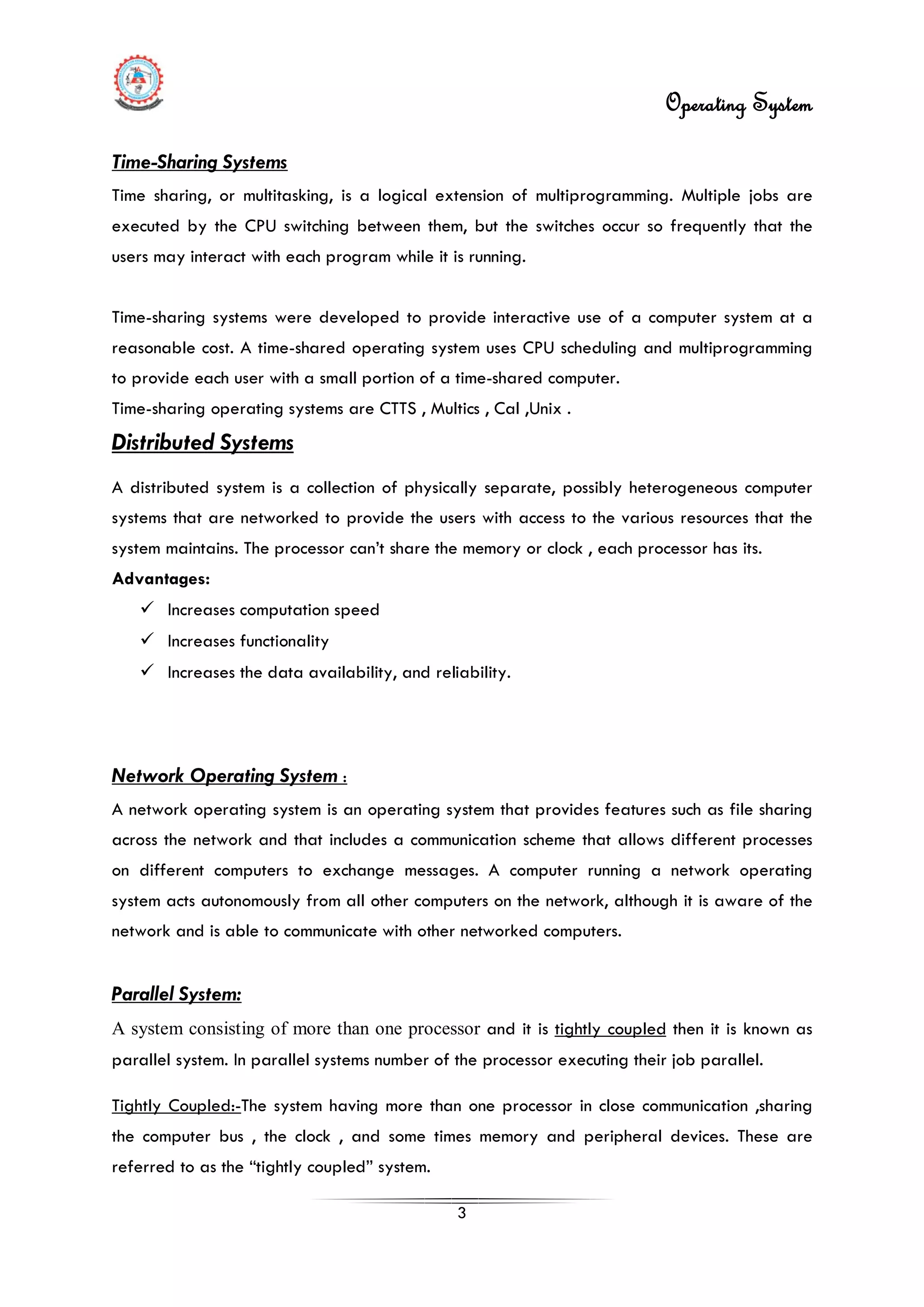 Operating System
3
Time-Sharing Systems
Time sharing, or multitasking, is a logical extension of multiprogramming. Multiple jobs are
executed by the CPU switching between them, but the switches occur so frequently that the
users may interact with each program while it is running.
Time-sharing systems were developed to provide interactive use of a computer system at a
reasonable cost. A time-shared operating system uses CPU scheduling and multiprogramming
to provide each user with a small portion of a time-shared computer.
Time-sharing operating systems are CTTS , Multics , Cal ,Unix .
Distributed Systems
 Increases computation speed
A distributed system is a collection of physically separate, possibly heterogeneous computer
systems that are networked to provide the users with access to the various resources that the
system maintains. The processor can’t share the memory or clock , each processor has its.
Advantages:
 Increases functionality
 Increases the data availability, and reliability.
Network Operating System :
A network operating system is an operating system that provides features such as file sharing
across the network and that includes a communication scheme that allows different processes
on different computers to exchange messages. A computer running a network operating
system acts autonomously from all other computers on the network, although it is aware of the
network and is able to communicate with other networked computers.
Parallel System:
A system consisting of more than one processor and it is tightly coupled then it is known as
parallel system. In parallel systems number of the processor executing their job parallel.
Tightly Coupled:-The system having more than one processor in close communication ,sharing
the computer bus , the clock , and some times memory and peripheral devices. These are
referred to as the “tightly coupled” system.
 