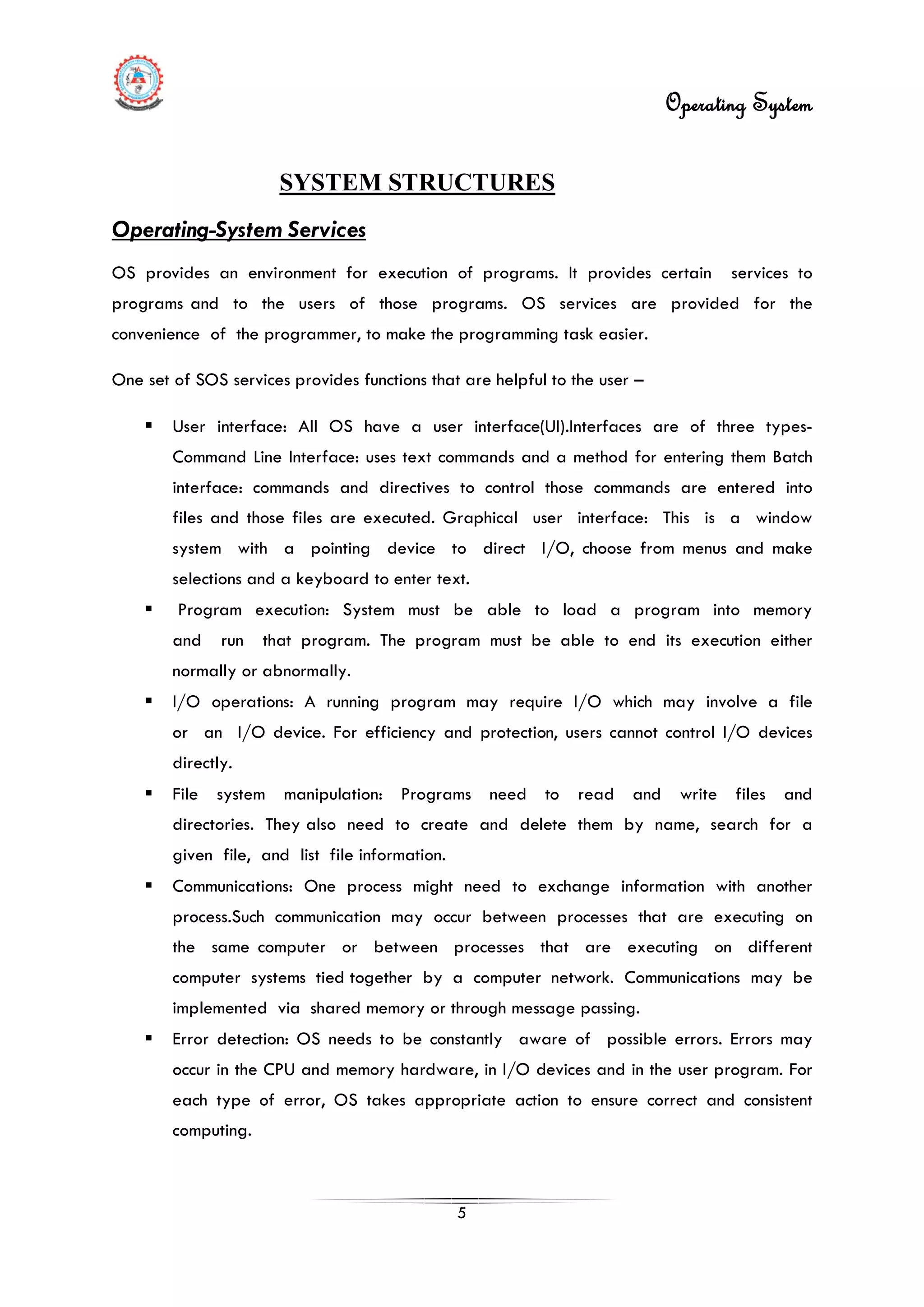 Operating System
5
SYSTEM STRUCTURES
 User interface: All OS have a user interface(UI).Interfaces are of three types-
Command Line Interface: uses text commands and a method for entering them Batch
interface: commands and directives to control those commands are entered into
files and those files are executed. Graphical user interface: This is a window
system with a pointing device to direct I/O, choose from menus and make
selections and a keyboard to enter text.
Operating-System Services
OS provides an environment for execution of programs. It provides certain services to
programs and to the users of those programs. OS services are provided for the
convenience of the programmer, to make the programming task easier.
One set of SOS services provides functions that are helpful to the user –
 Program execution: System must be able to load a program into memory
and run that program. The program must be able to end its execution either
normally or abnormally.
 I/O operations: A running program may require I/O which may involve a file
or an I/O device. For efficiency and protection, users cannot control I/O devices
directly.
 File system manipulation: Programs need to read and write files and
directories. They also need to create and delete them by name, search for a
given file, and list file information.
 Communications: One process might need to exchange information with another
process.Such communication may occur between processes that are executing on
the same computer or between processes that are executing on different
computer systems tied together by a computer network. Communications may be
implemented via shared memory or through message passing.
 Error detection: OS needs to be constantly aware of possible errors. Errors may
occur in the CPU and memory hardware, in I/O devices and in the user program. For
each type of error, OS takes appropriate action to ensure correct and consistent
computing.
 