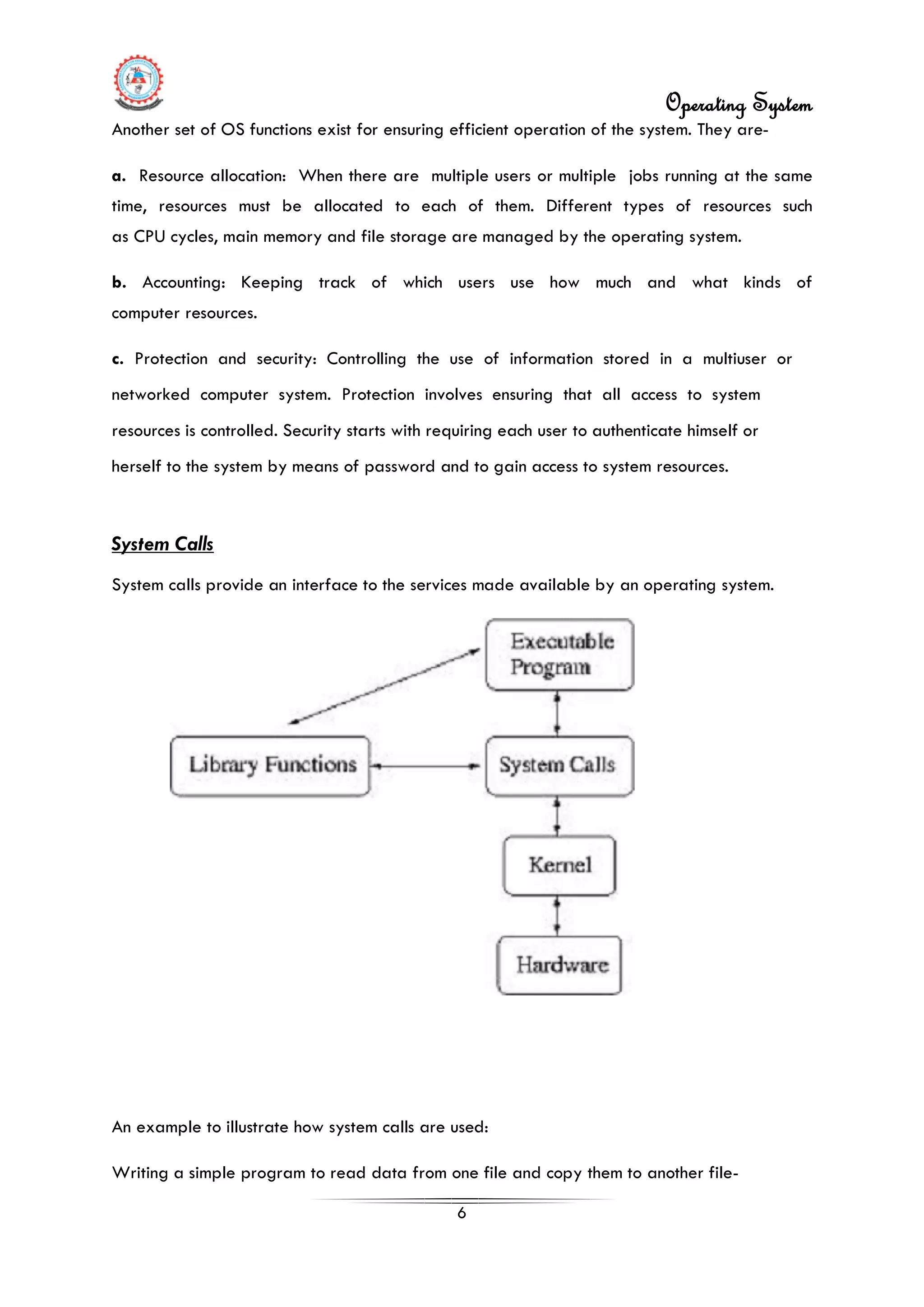 Operating System
6
Another set of OS functions exist for ensuring efficient operation of the system. They are-
a. Resource allocation: When there are multiple users or multiple jobs running at the same
time, resources must be allocated to each of them. Different types of resources such
as CPU cycles, main memory and file storage are managed by the operating system.
b. Accounting: Keeping track of which users use how much and what kinds of
computer resources.
c. Protection and security: Controlling the use of information stored in a multiuser or
networked computer system. Protection involves ensuring that all access to system
resources is controlled. Security starts with requiring each user to authenticate himself or
herself to the system by means of password and to gain access to system resources.
An example to illustrate how system calls are used:
System Calls
System calls provide an interface to the services made available by an operating system.
Writing a simple program to read data from one file and copy them to another file-
 