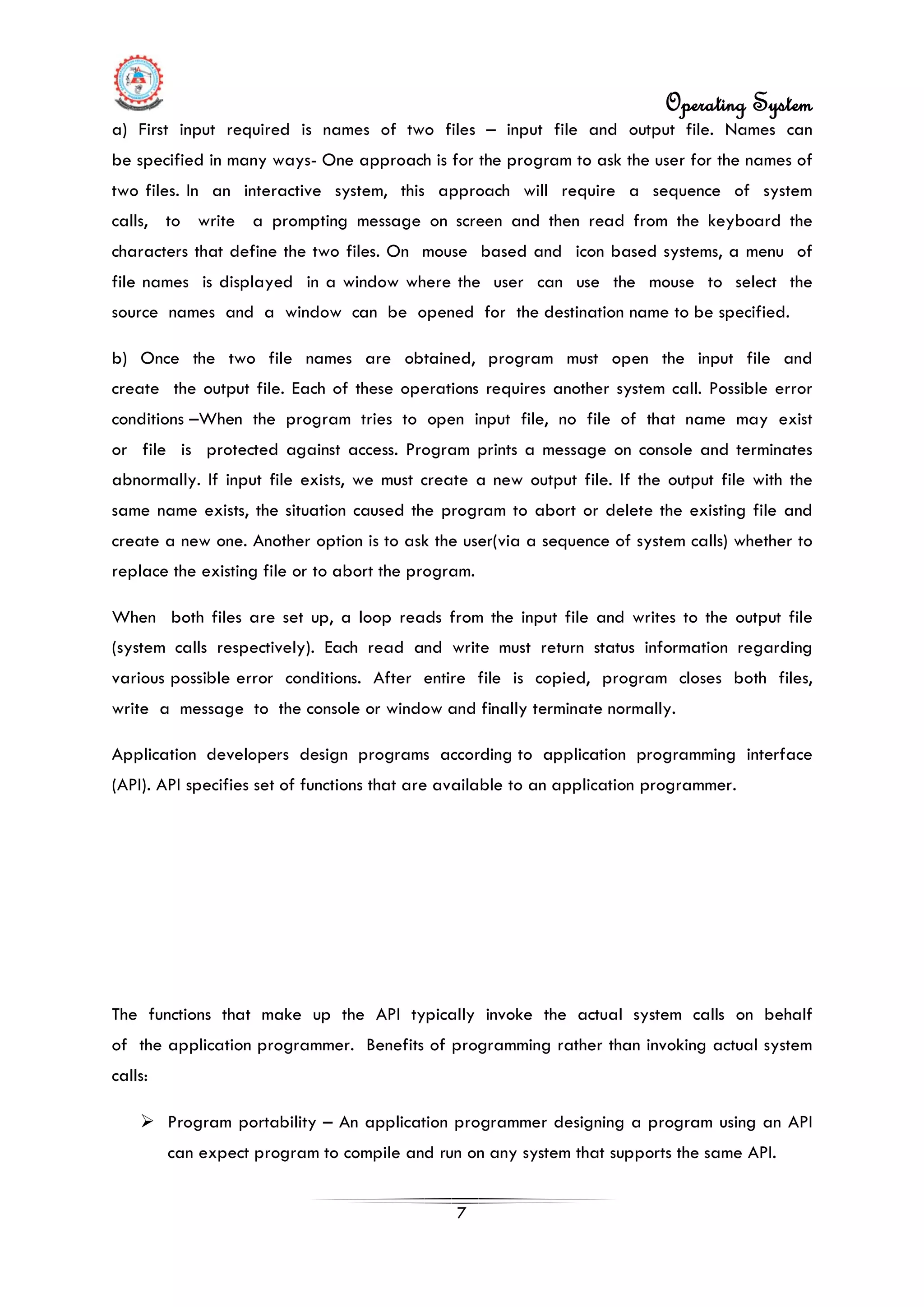 Operating System
7
a) First input required is names of two files – input file and output file. Names can
be specified in many ways- One approach is for the program to ask the user for the names of
two files. In an interactive system, this approach will require a sequence of system
calls, to write a prompting message on screen and then read from the keyboard the
characters that define the two files. On mouse based and icon based systems, a menu of
file names is displayed in a window where the user can use the mouse to select the
source names and a window can be opened for the destination name to be specified.
b) Once the two file names are obtained, program must open the input file and
create the output file. Each of these operations requires another system call. Possible error
conditions –When the program tries to open input file, no file of that name may exist
or file is protected against access. Program prints a message on console and terminates
abnormally. If input file exists, we must create a new output file. If the output file with the
same name exists, the situation caused the program to abort or delete the existing file and
create a new one. Another option is to ask the user(via a sequence of system calls) whether to
replace the existing file or to abort the program.
When both files are set up, a loop reads from the input file and writes to the output file
(system calls respectively). Each read and write must return status information regarding
various possible error conditions. After entire file is copied, program closes both files,
write a message to the console or window and finally terminate normally.
Application developers design programs according to application programming interface
(API). API specifies set of functions that are available to an application programmer.
The functions that make up the API typically invoke the actual system calls on behalf
of the application programmer. Benefits of programming rather than invoking actual system
calls:
 Program portability – An application programmer designing a program using an API
can expect program to compile and run on any system that supports the same API.
 