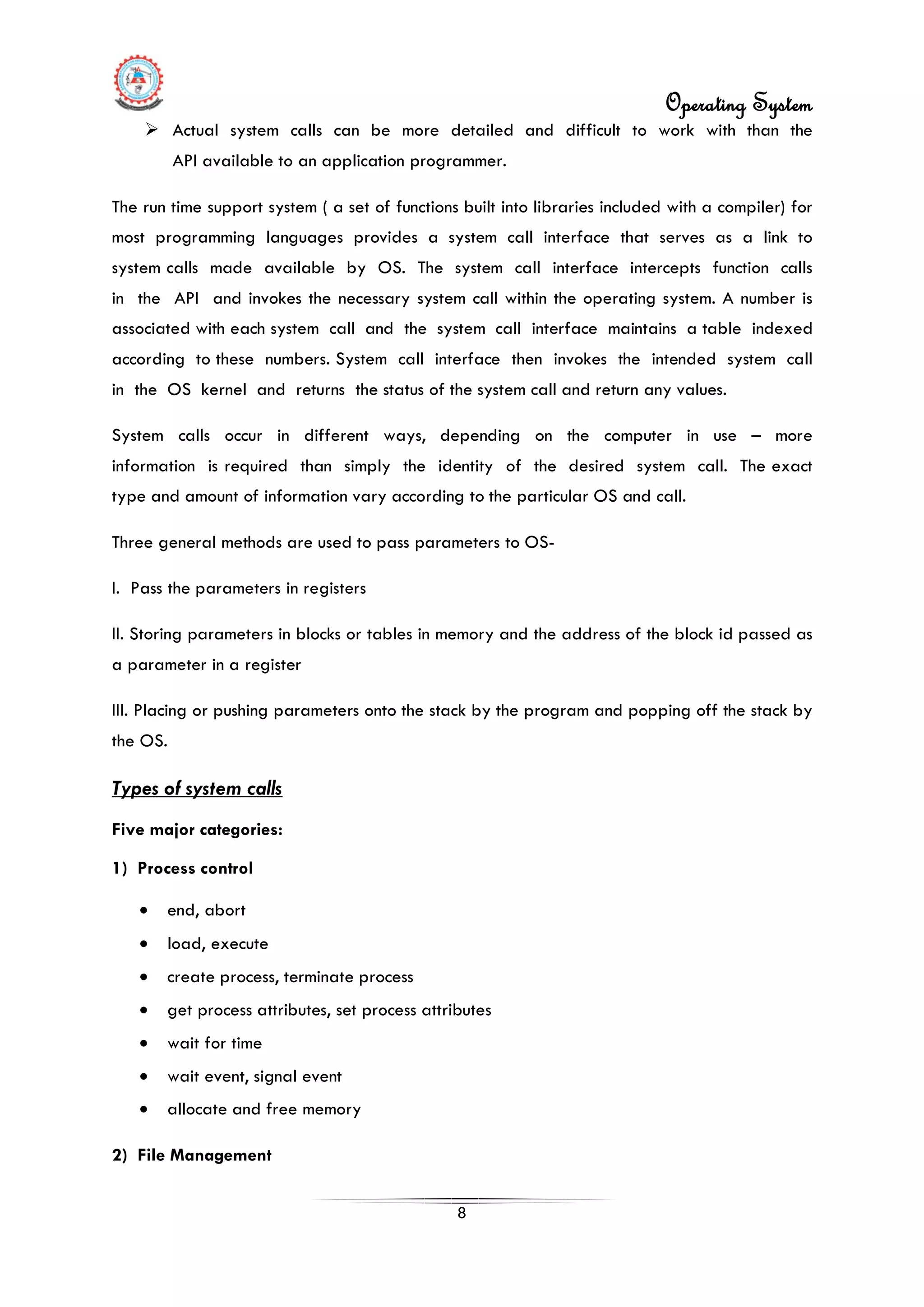 Operating System
8
 Actual system calls can be more detailed and difficult to work with than the
API available to an application programmer.
The run time support system ( a set of functions built into libraries included with a compiler) for
most programming languages provides a system call interface that serves as a link to
system calls made available by OS. The system call interface intercepts function calls
in the API and invokes the necessary system call within the operating system. A number is
associated with each system call and the system call interface maintains a table indexed
according to these numbers. System call interface then invokes the intended system call
in the OS kernel and returns the status of the system call and return any values.
System calls occur in different ways, depending on the computer in use – more
information is required than simply the identity of the desired system call. The exact
type and amount of information vary according to the particular OS and call.
Three general methods are used to pass parameters to OS-
I. Pass the parameters in registers
II. Storing parameters in blocks or tables in memory and the address of the block id passed as
a parameter in a register
III. Placing or pushing parameters onto the stack by the program and popping off the stack by
the OS.
• end, abort
Types of system calls
Five major categories:
1) Process control
• load, execute
• create process, terminate process
• get process attributes, set process attributes
• wait for time
• wait event, signal event
• allocate and free memory
2) File Management
 