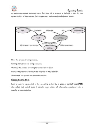 Operating System
12
As a process executes, it changes state. The state of a process is defined in part by the
current activity of that process. Each process may be in one of the following states-
New: The process is being created.
Running: Instructions are being executed.
Waiting: The process is waiting for some event to occur.
Ready: The process is waiting to be assigned to the processor.
Terminated: The process has finished execution.
Process Control Block
Each process is represented in the operating system by a process control block (PCB)
also called task control block. It contains many pieces of information associated with a
specific process including:
 