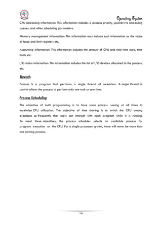 Operating System
14
CPU scheduling information: This information includes a process priority, pointers to scheduling
queues, and other scheduling parameters.
Memory management information: This information may include such information as the value
of base and limit registers etc.
Accounting information: This information includes the amount of CPU and real time used, time
limits etc.
I/O status information: This information includes the list of I/O devices allocated to the process,
etc.
Threads
Process is a program that performs a single thread of execution. A single thread of
control allows the process to perform only one task at one time.
Process Scheduling
The objective of multi programming is to have some process running at all times to
maximize CPU utilization. The objective of time sharing is to switch the CPU among
processes so frequently that users can interact with each program while it is running.
To meet these objectives, the process scheduler selects an available process for
program execution on the CPU. For a single processer system, there will never be more than
one running process.
 