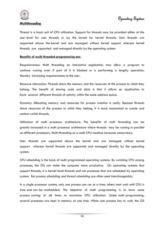 Operating System
18
Multithreading
Thread is a basic unit of CPU utilization. Support for threads may be provided either at the
user level for user threads or by the kernel for kernel threads. User threads are
supported above the kernel and are managed without kernel support whereas kernel
threads are supported and managed directly by the operating system.
In a single processor system, only one process can run at a time; others must wait until CPU is
free and can be rescheduled. The objective of multi programming is to have some
process running at all times to maximize CPU utilization. Under multi programming,
several processes are kept in memory at one time. When one process has to wait, the OS
Benefits of multi threaded programming are:
Responsiveness: Multi threading an interactive application may allow a program to
continue running even if part of it is blocked or is performing a lengthy operation,
thereby increasing responsiveness to the user.
Resource interaction: Threads share the memory and the resources of the process to which they
belong. The benefit of sharing code and data is that it allows an application to
have several different threads of activity within the same address space.
Economy: Allocating memory and resources for process creation is costly. Because threads
share resources of the process to which they belong, it is more economical to create and
context switch threads.
Utilization of multi processor architecture: The benefits of multi threading can be
greatly increased in a multi processor architecture where threads may be running in parallel
on different processors. Multi threading on a multi CPU machine increases concurrency.
User threads are supported above the kernel and are managed without kernel
support whereas kernel threads are supported and managed directly by the operating
system.
CPU scheduling is the basis of multi programmed operating systems. By switching CPU among
processes, the OS can make the computer more productive. On operating systems that
support threads, it is kernel level threads and not processes that are scheduled by operating
system. But process scheduling and thread scheduling are often used interchangeably.
 