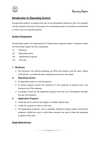 Operating System
1
Introduction to Operating System:
An operating system is a program that acts as an intermediary between a user of a computer
and the computer hardware. The purpose of an operating system is to provide an environment
in which a user can execute program.
(i) Hardware
System Components
An operating system is an important part of almost every computer system. A computer system
can be divided roughly into four components:
(ii) Operating system
(iii) Applications programs
(iv) The users
1. Hardware
 The hardware- the central processing unit (CPU), the memory, and the input /output
(I/O) devices - provides the basic computing resources for the system.
2. Operating System
 An operating system is a control program.
 A control program controls the execution of user programs to prevent errors and
improper use of the computer.
 It provides a basis for the application program and acts as an intermediary between
the user and computer.
3. Application Program
 It help the user to perform the singular or multiple related tasks.
 It help the program to solve in real work.
 The applications programs- such as compilers, database systems, games, and business
programs- define the ways in which these resources are used to solve the computing
problems of the users.
Simple Batch Systems
 