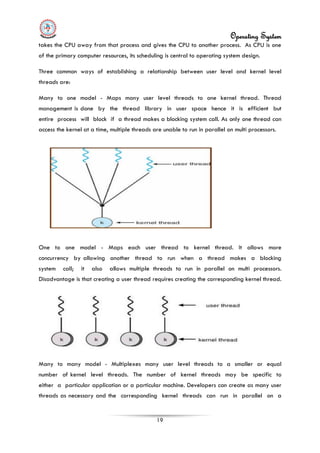 Operating System
19
takes the CPU away from that process and gives the CPU to another process. As CPU is one
of the primary computer resources, its scheduling is central to operating system design.
Three common ways of establishing a relationship between user level and kernel level
threads are:
Many to one model - Maps many user level threads to one kernel thread. Thread
management is done by the thread library in user space hence it is efficient but
entire process will block if a thread makes a blocking system call. As only one thread can
access the kernel at a time, multiple threads are unable to run in parallel on multi processors.
One to one model - Maps each user thread to kernel thread. It allows more
concurrency by allowing another thread to run when a thread makes a blocking
system call; it also allows multiple threads to run in parallel on multi processors.
Disadvantage is that creating a user thread requires creating the corresponding kernel thread.
Many to many model - Multiplexes many user level threads to a smaller or equal
number of kernel level threads. The number of kernel threads may be specific to
either a particular application or a particular machine. Developers can create as many user
threads as necessary and the corresponding kernel threads can run in parallel on a
 