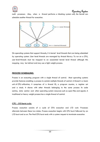 Operating System
20
multi processor. Also, when a thread performs a blocking system call, the kernel can
schedule another thread for execution.
On operating systems that support threads, it is kernel level threads that are being scheduled
by operating system. User level threads are managed by thread library. To run on a CPU,
user level threads must be mapped to an associated kernel level thread although this
mapping may be indirect and may use a light weight process.
PROCESS SCHEDULING:
Process is an executing program with a single thread of control. Most operating systems
provide features enabling a process to contain multiple threads of control. A thread is a basic
unit of CPU utilization; it comprises of a thread ID, a program counter, a register set
and a stack. It shares with other threads belonging to the same process its code
section, data section and other operating system resources such as open files and signals. A
traditional or heavy weight process has a single thread of control.
CPU – I/O burst cycle:
Process execution consists of a cycle of CPU execution and I/O wait. Processes
alternate between these two states. Process execution begins with CPU burst followed by an
I/O burst and so on. The final CPU burst ends with a system request to terminate execution.
 