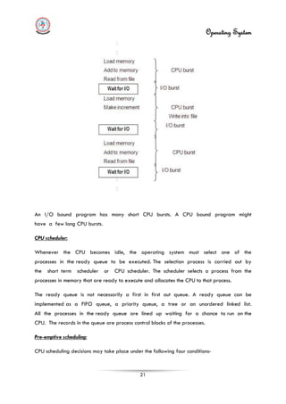 Operating System
21
An I/O bound program has many short CPU bursts. A CPU bound program might
have a few long CPU bursts.
CPU scheduler:
Whenever the CPU becomes idle, the operating system must select one of the
processes in the ready queue to be executed. The selection process is carried out by
the short term scheduler or CPU scheduler. The scheduler selects a process from the
processes in memory that are ready to execute and allocates the CPU to that process.
The ready queue is not necessarily a first in first out queue. A ready queue can be
implemented as a FIFO queue, a priority queue, a tree or an unordered linked list.
All the processes in the ready queue are lined up waiting for a chance to run on the
CPU. The records in the queue are process control blocks of the processes.
Pre-emptive scheduling:
CPU scheduling decisions may take place under the following four conditions-
 