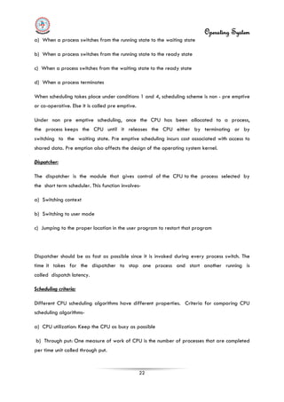Operating System
22
a) When a process switches from the running state to the waiting state
b) When a process switches from the running state to the ready state
c) When a process switches from the waiting state to the ready state
d) When a process terminates
When scheduling takes place under conditions 1 and 4, scheduling scheme is non - pre emptive
or co-operative. Else it is called pre emptive.
Under non pre emptive scheduling, once the CPU has been allocated to a process,
the process keeps the CPU until it releases the CPU either by terminating or by
switching to the waiting state. Pre emptive scheduling incurs cost associated with access to
shared data. Pre emption also affects the design of the operating system kernel.
Dispatcher:
The dispatcher is the module that gives control of the CPU to the process selected by
the short term scheduler. This function involves-
a) Switching context
b) Switching to user mode
c) Jumping to the proper location in the user program to restart that program
Dispatcher should be as fast as possible since it is invoked during every process switch. The
time it takes for the dispatcher to stop one process and start another running is
called dispatch latency.
Scheduling criteria:
Different CPU scheduling algorithms have different properties. Criteria for comparing CPU
scheduling algorithms-
a) CPU utilization: Keep the CPU as busy as possible
b) Through put: One measure of work of CPU is the number of processes that are completed
per time unit called through put.
 