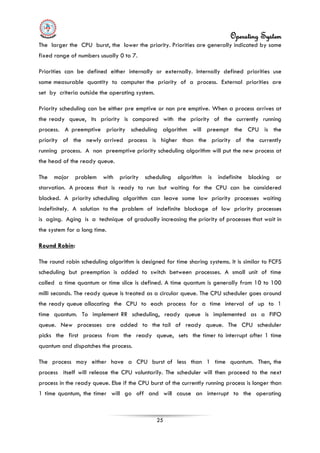 Operating System
25
The larger the CPU burst, the lower the priority. Priorities are generally indicated by some
fixed range of numbers usually 0 to 7.
Priorities can be defined either internally or externally. Internally defined priorities use
some measurable quantity to computer the priority of a process. External priorities are
set by criteria outside the operating system.
Priority scheduling can be either pre emptive or non pre emptive. When a process arrives at
the ready queue, its priority is compared with the priority of the currently running
process. A preemptive priority scheduling algorithm will preempt the CPU is the
priority of the newly arrived process is higher than the priority of the currently
running process. A non preemptive priority scheduling algorithm will put the new process at
the head of the ready queue.
The major problem with priority scheduling algorithm is indefinite blocking or
starvation. A process that is ready to run but waiting for the CPU can be considered
blocked. A priority scheduling algorithm can leave some low priority processes waiting
indefinitely. A solution to the problem of indefinite blockage of low priority processes
is aging. Aging is a technique of gradually increasing the priority of processes that wait in
the system for a long time.
Round Robin
The process may either have a CPU burst of less than 1 time quantum. Then, the
process itself will release the CPU voluntarily. The scheduler will then proceed to the next
process in the ready queue. Else if the CPU burst of the currently running process is longer than
1 time quantum, the timer will go off and will cause an interrupt to the operating
:
The round robin scheduling algorithm is designed for time sharing systems. It is similar to FCFS
scheduling but preemption is added to switch between processes. A small unit of time
called a time quantum or time slice is defined. A time quantum is generally from 10 to 100
milli seconds. The ready queue is treated as a circular queue. The CPU scheduler goes around
the ready queue allocating the CPU to each process for a time interval of up to 1
time quantum. To implement RR scheduling, ready queue is implemented as a FIFO
queue. New processes are added to the tail of ready queue. The CPU scheduler
picks the first process from the ready queue, sets the timer to interrupt after 1 time
quantum and dispatches the process.
 