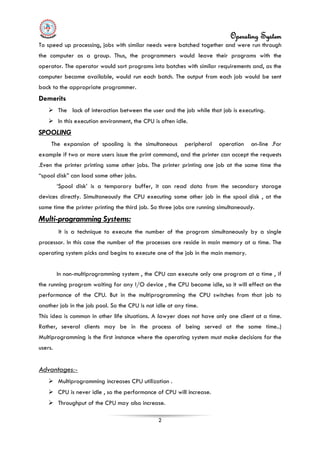 Operating System
2
To speed up processing, jobs with similar needs were batched together and were run through
the computer as a group. Thus, the programmers would leave their programs with the
operator. The operator would sort programs into batches with similar requirements and, as the
computer became available, would run each batch. The output from each job would be sent
back to the appropriate programmer.
Demerits
 The lack of interaction between the user and the job while that job is executing.
 In this execution environment, the CPU is often idle.
SPOOLING
The expansion of spooling is the simultaneous peripheral operation on-line .For
example if two or more users issue the print command, and the printer can accept the requests
.Even the printer printing some other jobs. The printer printing one job at the same time the
“spool disk” can load some other jobs.
‘Spool disk’ is a temporary buffer, it can read data from the secondary storage
devices directly. Simultaneously the CPU executing some other job in the spool disk , at the
same time the printer printing the third job. So three jobs are running simultaneously.
Multi-programming Systems:
It is a technique to execute the number of the program simultaneously by a single
processor. In this case the number of the processes are reside in main memory at a time. The
operating system picks and begins to execute one of the job in the main memory.
In non-multiprogramming system , the CPU can execute only one program at a time , if
the running program waiting for any I/O device , the CPU become idle, so it will effect on the
performance of the CPU. But in the multiprogramming the CPU switches from that job to
another job in the job pool. So the CPU is not idle at any time.
This idea is common in other life situations. A lawyer does not have only one client at a time.
Rather, several clients may be in the process of being served at the same time..)
Multiprogramming is the first instance where the operating system must make decisions for the
users.
 Multiprogramming increases CPU utilization .
Advantages:-
 CPU is never idle , so the performance of CPU will increase.
 Throughput of the CPU may also increase.
 