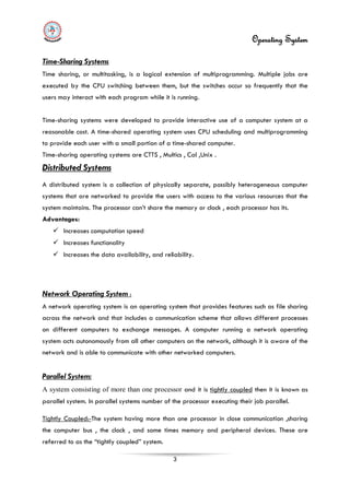 Operating System
3
Time-Sharing Systems
Time sharing, or multitasking, is a logical extension of multiprogramming. Multiple jobs are
executed by the CPU switching between them, but the switches occur so frequently that the
users may interact with each program while it is running.
Time-sharing systems were developed to provide interactive use of a computer system at a
reasonable cost. A time-shared operating system uses CPU scheduling and multiprogramming
to provide each user with a small portion of a time-shared computer.
Time-sharing operating systems are CTTS , Multics , Cal ,Unix .
Distributed Systems
 Increases computation speed
A distributed system is a collection of physically separate, possibly heterogeneous computer
systems that are networked to provide the users with access to the various resources that the
system maintains. The processor can’t share the memory or clock , each processor has its.
Advantages:
 Increases functionality
 Increases the data availability, and reliability.
Network Operating System :
A network operating system is an operating system that provides features such as file sharing
across the network and that includes a communication scheme that allows different processes
on different computers to exchange messages. A computer running a network operating
system acts autonomously from all other computers on the network, although it is aware of the
network and is able to communicate with other networked computers.
Parallel System:
A system consisting of more than one processor and it is tightly coupled then it is known as
parallel system. In parallel systems number of the processor executing their job parallel.
Tightly Coupled:-The system having more than one processor in close communication ,sharing
the computer bus , the clock , and some times memory and peripheral devices. These are
referred to as the “tightly coupled” system.
 