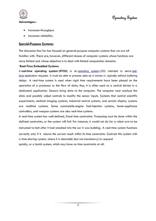 Operating System
4
Advantages:-
• Increases throughput.
• Increases reliability.
A real-time operating system (RTOS) is an
Special-Purpose Systems:
The discussion thus far has focused on general-purpose computer systems that we are all
familiar with. There are, however, different classes of computer systems whose functions are
more limited and whose objective is to deal with limited computation domains.
Real-Time Embedded Systems
operating system (OS) intended to serve real-
time application requests. It must be able to process data as it comes in, typically without buffering
delays. A real-time system is used when rigid time requirements have been placed on the
operation of a processor or the flow of data; thus, it is often used as a control device in a
dedicated application. Sensors bring data to the computer. The computer must analyze the
data and possibly adjust controls to modify the sensor inputs. Systems that control scientific
experiments, medical imaging systems, industrial control systems, and certain display systems
are realtime systems. Some automobile-engine fuel-injection systems, home-appliance
controllers, and weapon systems are also real-time systems.
A real-time system has well-defined, fixed time constraints. Processing must be done within the
defined constraints, or the system will fail. For instance, it would not do for a robot arm to be
instructed to halt after it had smashed into the car it was building. A real-time system functions
correctly only if it returns the correct result within its time constraints. Contrast this system with
a time-sharing system, where it is desirable (but not mandatory) to respond
quickly, or a batch system, which may have no time constraints at all.
 