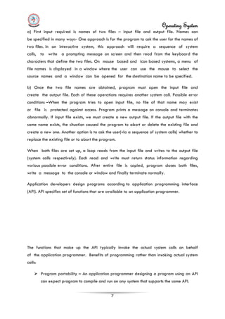 Operating System
7
a) First input required is names of two files – input file and output file. Names can
be specified in many ways- One approach is for the program to ask the user for the names of
two files. In an interactive system, this approach will require a sequence of system
calls, to write a prompting message on screen and then read from the keyboard the
characters that define the two files. On mouse based and icon based systems, a menu of
file names is displayed in a window where the user can use the mouse to select the
source names and a window can be opened for the destination name to be specified.
b) Once the two file names are obtained, program must open the input file and
create the output file. Each of these operations requires another system call. Possible error
conditions –When the program tries to open input file, no file of that name may exist
or file is protected against access. Program prints a message on console and terminates
abnormally. If input file exists, we must create a new output file. If the output file with the
same name exists, the situation caused the program to abort or delete the existing file and
create a new one. Another option is to ask the user(via a sequence of system calls) whether to
replace the existing file or to abort the program.
When both files are set up, a loop reads from the input file and writes to the output file
(system calls respectively). Each read and write must return status information regarding
various possible error conditions. After entire file is copied, program closes both files,
write a message to the console or window and finally terminate normally.
Application developers design programs according to application programming interface
(API). API specifies set of functions that are available to an application programmer.
The functions that make up the API typically invoke the actual system calls on behalf
of the application programmer. Benefits of programming rather than invoking actual system
calls:
 Program portability – An application programmer designing a program using an API
can expect program to compile and run on any system that supports the same API.
 