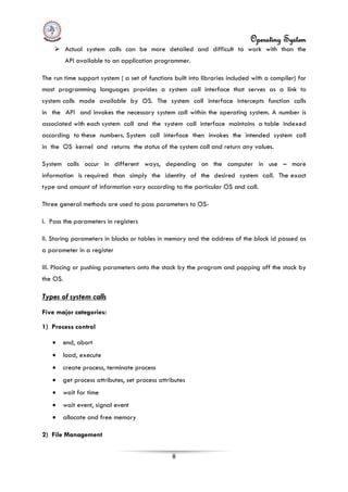 Operating System
8
 Actual system calls can be more detailed and difficult to work with than the
API available to an application programmer.
The run time support system ( a set of functions built into libraries included with a compiler) for
most programming languages provides a system call interface that serves as a link to
system calls made available by OS. The system call interface intercepts function calls
in the API and invokes the necessary system call within the operating system. A number is
associated with each system call and the system call interface maintains a table indexed
according to these numbers. System call interface then invokes the intended system call
in the OS kernel and returns the status of the system call and return any values.
System calls occur in different ways, depending on the computer in use – more
information is required than simply the identity of the desired system call. The exact
type and amount of information vary according to the particular OS and call.
Three general methods are used to pass parameters to OS-
I. Pass the parameters in registers
II. Storing parameters in blocks or tables in memory and the address of the block id passed as
a parameter in a register
III. Placing or pushing parameters onto the stack by the program and popping off the stack by
the OS.
• end, abort
Types of system calls
Five major categories:
1) Process control
• load, execute
• create process, terminate process
• get process attributes, set process attributes
• wait for time
• wait event, signal event
• allocate and free memory
2) File Management
 