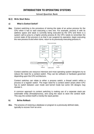 INTRODUCTION TO OPERATING SYSTEMS
Solved Question Bank
Q.1) Write Short Notes
a) What is Context Switch?
Ans. Context switching is the procedure of storing the state of an active process for the
CPU when it has to start executing a new one. For example, process A with its
address space and stack is currently being executed by the CPU and there is a
system call to jump to a higher priority process B; the CPU needs to remember the
current state of the process A so that it can suspend its operation, begin executing
the new process B and when done, return to its previously executing process A.
Context switches are resource intensive and most operating system designers try to
reduce the need for a context switch. They can be software or hardware governed
depending upon the CPU architecture.
Context switches can relate to either a process switch, a thread switch within a
process or a register switch. The major need for a context switch arises when CPU
has to switch between user mode and kernel mode but some OS designs may
obviate it.
A common approach to context switching is making use of a separate stack per
switchable entity (thread/process), and using the stack to store the context itself.
This way the context itself is merely the stack pointer.
b) Define Rollback
Ans. The process of restoring a database or program to a previously defined state,
typically to recover from an error.
 
