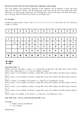 Q) Discuss First In First Out Page Replacement Algorithm with Example
This is the simplest page replacement algorithm. In this algorithm, the OS maintains a queue that keeps
track of all the pages in memory, with the oldest page at the front and the most recent page at the back.
When there is a need for page replacement, the FIFO algorithm, swaps out the page at the front of the queue,
that is the page which has been in the memory for the longest time.
For Example:
Consider the page reference string of size 12: 1, 2, 3, 4, 5, 1, 3, 1, 6, 3, 2, 3 with frame size 4(i.e. maximum
4 pages in a frame).
Total Page Fault = 9
Initially, all 4 slots are empty, so when 1, 2, 3, 4 came they are allocated to the empty slots in order of their
arrival. This is page fault as 1, 2, 3, 4 are not available in memory.
When 5 comes, it is not available in memory so page fault occurs and it replaces the oldest page in memory,
i.e., 1.
When 1 comes, it is not available in memory so page fault occurs and it replaces the oldest page in memory,
i.e., 2.
When 3,1 comes, it is available in the memory, i.e., Page Hit, so no replacement occurs.
When 6 comes, it is not available in memory so page fault occurs and it replaces the oldest page in memory,
i.e., 3.
When 3 comes, it is not available in memory so page fault occurs and it replaces the oldest page in memory,
i.e., 4.
When 2 comes, it is not available in memory so page fault occurs and it replaces the oldest page in memory,
i.e., 5.
When 3 comes, it is available in the memory, i.e., Page Hit, so no replacement occurs.
Page Fault ratio = 9/12 i.e. total miss/total possible cases
Advantages
 Simple and easy to implement.
 Low overhead.
Disadvantages
 