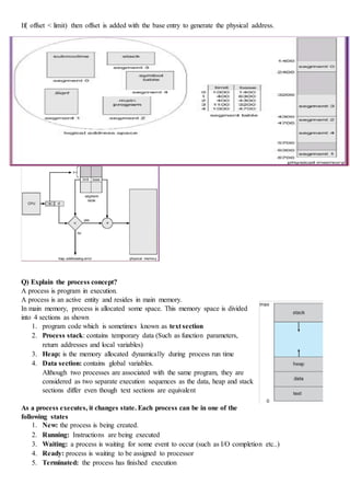 If( offset < limit) then offset is added with the base entry to generate the physical address.
Q) Explain the process concept?
A process is program in execution.
A process is an active entity and resides in main memory.
In main memory, process is allocated some space. This memory space is divided
into 4 sections as shown
1. program code which is sometimes known as text section
2. Process stack: contains temporary data (Such as function parameters,
return addresses and local variables)
3. Heap: is the memory allocated dynamically during process run time
4. Data section: contains global variables.
Although two processes are associated with the same program, they are
considered as two separate execution sequences as the data, heap and stack
sections differ even though text sections are equivalent
As a process executes, it changes state. Each process can be in one of the
following states
1. New: the process is being created.
2. Running: Instructions are being executed
3. Waiting: a process is waiting for some event to occur (such as I/O completion etc..)
4. Ready: process is waiting to be assigned to processor
5. Terminated: the process has finished execution
 