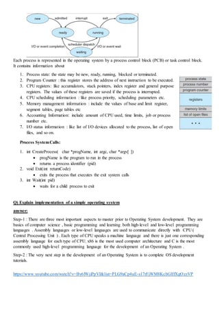 Each process is represented in the operating system by a process control block (PCB) or task control block.
It contains information about
1. Process state: the state may be new, ready, running, blocked or terminated.
2. Program Counter : this register stores the address of next instruction to be executed.
3. CPU registers: like accumulators, stack pointers, index register and general purpose
registers. The values of these registers are saved if the process is interrupted.
4. CPU scheduling information : like process priority, scheduling parameters etc.
5. Memory management information : include the values of base and limit register,
segment tables, page tables etc
6. Accounting Information: include amount of CPU used, time limits, job or process
number etc.
7. I/O status information : like list of I/O devices allocated to the process, list of open
files, and so on.
Process SystemCalls:
1. int CreateProcess( char *progName, int argc, char *argv[ ])
 progName is the program to run in the process
 returns a process identifier (pid)
2. void Exit(int returnCode)
 exits the process that executes the exit system calls
3. int Wait(int pid)
 waits for a child process to exit
Q) Explain implementation of a simple operating system
answer:
Step-1 : There are three most important aspects to master prior to Operating System development. They are
basics of computer science , basic programming and learning both high-level and low-level programming
languages . Assembly languages or low-level languages are used to communicate directly with CPU (
Central Processing Unit ) . Each type of CPU speaks a machine language and there is just one corresponding
assembly language for each type of CPU. x86 is the most used computer architecture and C is the most
commonly used high-level programming language for the development of an Operating System .
Step-2 : The very next step in the development of an Operating System is to complete OS development
tutorials.
https://www.youtube.com/watch?v=By6lWjiPpVI&list=PLG9aCp4uE-s17rFjWM8KchGlffXgOzzVP
 
