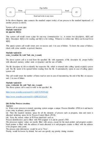 In the above diagram, pipe connects the standard output (write) of one process to the standard input(read) of
another process as shown.
System call to create pipe:
#include<unistd.h>
int pipe(int fd[2]);
This system call would create a pipe for one-way communication i.e., it creates two descriptors, fd[0] and
fd[1]. Descriptor fd[0] is for reading and fd[1] is for writing. Whatever is written into fd[1] can be read from
fd[0].
This pipe() system call would return zero on success and -1 in case of failure. To know the cause of failure,
check with errno variable or perror() function.
#include<unistd.h>
ssize_t read(int fd, void *buf, size_t count)
The above system call is to read from the specified file with arguments of file descriptor fd, proper buffer
with allocated memory (either static or dynamic) and the size of buffer.
The file descriptor id, fd is to identify the respective file, which is returned after calling open() or pipe() system
call. The file needs to be opened before reading from the file. It automatically opens in case of calling pipe()
system call.
This call would return the number of bytes read (or zero in case of encountering the end of the file) on success
and -1 in case of failure.
#include<unistd.h>
ssize_t write(int fd, void *buf, size_t count)
The above system call is used to write to the specified file.
https://www.youtube.com/watch?v=wQUY2W49xjQ
https://www.youtube.com/watch?v=QRKn32A3eeY
Q6) Define Process creation.
Answer:
(i). When a new process is created, operating system assigns a unique Process Identifier (PID) to it and inserts
a new entry in primary process table.
(ii). Then the required memory space for all the elements of process such as program, data and stack is
allocated including space for its Process Control Block (PCB).
(iii). Next, the various values in PCB are initialized such as,
Process identification part is filled with PID assigned to it and its parent’s PID.
The processor register values are mostly filled with zeroes, except for the stack pointer and program counter.
Stack pointer is filled with the address of stack allocated to it and program counter is filled with the address
of its program entry point.
The process state information would be set to ‘New’.
Priority would be lowest by default, but user can specify any priority during creation.
 
