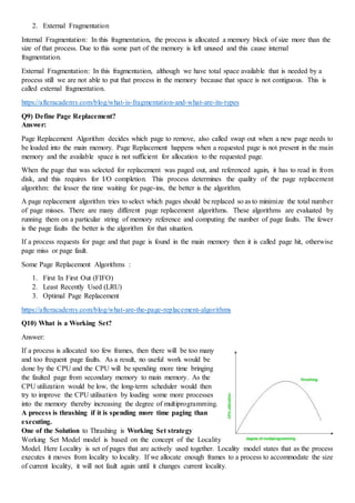 2. External Fragmentation
Internal Fragmentation: In this fragmentation, the process is allocated a memory block of size more than the
size of that process. Due to this some part of the memory is left unused and this cause internal
fragmentation.
External Fragmentation: In this fragmentation, although we have total space available that is needed by a
process still we are not able to put that process in the memory because that space is not contiguous. This is
called external fragmentation.
https://afteracademy.com/blog/what-is-fragmentation-and-what-are-its-types
Q9) Define Page Replacement?
Answer:
Page Replacement Algorithm decides which page to remove, also called swap out when a new page needs to
be loaded into the main memory. Page Replacement happens when a requested page is not present in the main
memory and the available space is not sufficient for allocation to the requested page.
When the page that was selected for replacement was paged out, and referenced again, it has to read in from
disk, and this requires for I/O completion. This process determines the quality of the page replacement
algorithm: the lesser the time waiting for page-ins, the better is the algorithm.
A page replacement algorithm tries to select which pages should be replaced so as to minimize the total number
of page misses. There are many different page replacement algorithms. These algorithms are evaluated by
running them on a particular string of memory reference and computing the number of page faults. The fewer
is the page faults the better is the algorithm for that situation.
If a process requests for page and that page is found in the main memory then it is called page hit, otherwise
page miss or page fault.
Some Page Replacement Algorithms :
1. First In First Out (FIFO)
2. Least Recently Used (LRU)
3. Optimal Page Replacement
https://afteracademy.com/blog/what-are-the-page-replacement-algorithms
Q10) What is a Working Set?
Answer:
If a process is allocated too few frames, then there will be too many
and too frequent page faults. As a result, no useful work would be
done by the CPU and the CPU will be spending more time bringing
the faulted page from secondary memory to main memory. As the
CPU utilization would be low, the long-term scheduler would then
try to improve the CPU utilisation by loading some more processes
into the memory thereby increasing the degree of multiprogramming.
A process is thrashing if it is spending more time paging than
executing.
One of the Solution to Thrashing is Working Set strategy
Working Set Model model is based on the concept of the Locality
Model. Here Locality is set of pages that are actively used together. Locality model states that as the process
executes it moves from locality to locality. If we allocate enough frames to a process to accommodate the size
of current locality, it will not fault again until it changes current locality.
 