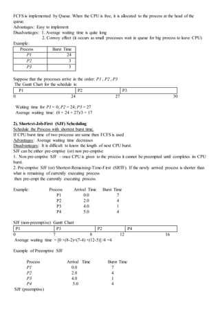 FCFS is implemented by Queue. When the CPU is free, it is allocated to the process at the head of the
queue.
Advantages: Easy to implement
Disadvantages: 1. Average waiting time is quite long
2. Convoy effect (it occurs as small processes wait in queue for big process to leave CPU)
Example:
Process Burst Time
P1 24
P2 3
P3 3
Suppose that the processes arrive in the order: P1 , P2 , P3
The Gantt Chart for the schedule is:
P1 P2 P3
0 24 27 30
Waiting time for P1 = 0; P2 = 24; P3 = 27
Average waiting time: (0 + 24 + 27)/3 = 17
2). Shortest-Job-First (SJF) Scheduling
Schedule the Process with shortest burst time.
If CPU burst time of two processe are same then FCFS is used
Advantages: Average waiting time decreases
Disadvantages: It is difficult to know the length of next CPU burst.
SJF can be either pre-emptive (or) non pre-emptive
1. Non pre-emptive SJF – once CPU is given to the process it cannot be preempted until completes its CPU
burst.
2. Pre-emptive SJF (or) Shortest-Remaining-Time-First (SRTF). If the newly arrived process is shorter than
what is remaining of currently executing process
then pre-empt the currently executing process.
Example: Process Arrival Time Burst Time
P1 0.0 7
P2 2.0 4
P3 4.0 1
P4 5.0 4
SJF (non-preemptive) Gantt Chart
P1 P3 P2 P4
0 7 8 12 16
Average waiting time = [0 +(8-2)+(7-4) +(12-5)] /4 =4
Example of Preemptive SJF
Process Arrival Time Burst Time
P1 0.0 7
P2 2.0 4
P3 4.0 1
P4 5.0 4
SJF (preemptive)
 