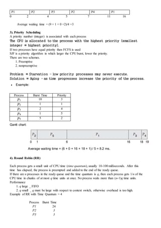 P1 P2 P3 P2 P4 P1
0 2 4 5 7 11 16
Average waiting time = (9 + 1 + 0 +2)/4 =3
3). Priority Scheduling
A priority number (integer) is associated with each process
The CPU is allocated to the process with the highest priority (smallest
integer ≡ highest priority).
If two processes have equal priority then FCFS is used
SJF is a priority algorithm in which larger the CPU burst, lower the priority.
There are two schemes.
1. Preemptive
2. nonpreemptive
Problem ≡ Starvation – low priority processes m
ay never execute.
Solution ≡ Aging – as tim
e progresses increase the priority of the process.
 Example:
Process Burst Time Priority
P1 10 3
P2 1 1
P3 2 4
P4 1 5
P5 5 2
Gantt chart:
Average waiting time = (6 + 0 + 16 + 18 + 1) / 5 = 8.2 ms.
4). Round Robin (RR)
Each process gets a small unit of CPU time (time quantum), usually 10-100 milliseconds. After this
time has elapsed, the process is preempted and added to the end of the ready queue.
If there are n processes in the ready queue and the time quantum is q, then each process gets 1/n of the
CPU time in chunks of at most q time units at once. No process waits more than (n-1)q time units.
Performance
1. q large _ FIFO
2. q small _ q must be large with respect to context switch, otherwise overhead is too high.
Example of RR with Time Quantum = 4
Process Burst Time
P1 24
P2 3
P3 3
 