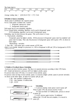 The Gantt chart is:
P1 P2 P3 P1 P1 P1 P1 P1
0 4 7 10 14 18 22 26 30
Average waiting time = [(30-24)+4+7]/3 = 17/3 =5.66
5)Multilevel Queue scheduling
Ready queue is partitioned into separate queues:
For ex: ready queue is divided into 2 queues
1. foreground (interactive) queue
2. background (batch) queue
Each queue has its own scheduling algorithm,
For ex: Round Robin scheduling algorithm can be used in foreground queue
FCFS scheduling algorithm can be used in background queue
Scheduling must be done between the queues. This can be done in 2 ways
1. Fixed priority scheduling
Foreground queue has highest priority. All the processes in foreground queue must be completed and
queue must be empty. Then only the processes in background queue will be given CPU. As shown in
below figure.
Disadvantage: starvation.
2. Time slice – each queue gets a certain amount of CPU time
which it can schedule amongst its processes; i.e., 80% to foreground in RR and 20% to background in FCFS
6) Multilevel Feedback Queue Scheduling
A process can move between queues. The idea is to separate processes according to their CPU bursts.
I/O – bound and interactive processes will be in highest priority queue.
If a process takes more CPU time, it is moved to lower priority queue.
If a process waits too long in lower priority queue, it is moved to higher priority queue to prevent starvation.
As shown in the below figure, let there be 3 queues Q0, Q1, Q2.
1. Q0 – time quantum 8 milliseconds
2. Q1 – time quantum 16 milliseconds
3. Q2 – FCFS
Scheduling
1. A process entering ready queue is put in queue Q0
When it gains CPU, the process receives 8 msec.
If it does not finish in 8 milliseconds, process is moved
to queue Q1.
2. At Q1, process again receives 16 additional
milliseconds. If it still does not complete, it is moved to
queue Q2.
 