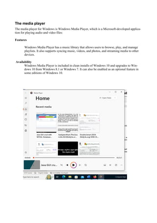 The media player
The media player for Windows is Windows Media Player, which is a Microsoft-developed applica-
tion for playing audio and video files:
Features
Windows Media Player has a music library that allows users to browse, play, and manage
playlists. It also supports syncing music, videos, and photos, and streaming media to other
devices.
Availability
Windows Media Player is included in clean installs of Windows 10 and upgrades to Win-
dows 10 from Windows 8.1 or Windows 7. It can also be enabled as an optional feature in
some editions of Windows 10.
 