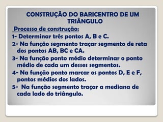 CONSTRUÇÃO DO BARICENTRO DE UM
TRIÂNGULO
Processo de construção:
1- Determinar três pontos A, B e C.
2- Na função segmento traçar segmento de reta
dos pontos AB, BC e CA.
3- Na função ponto médio determinar o ponto
médio de cada um desses segmentos.
4- Na função ponto marcar os pontos D, E e F,
pontos médios dos lados.
5- Na função segmento traçar a mediana de
cada lado do triângulo.
 