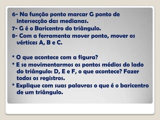 6- Na função ponto marcar G ponto de
intersecção das medianas.
7- G é o Baricentro do triângulo.
8- Com a ferramenta mover ponto, mover os
vértices A, B e C.
* O que acontece com a figura?
* E se movimentarmos os pontos médios do lado
do triângulo: D, E e F, o que acontece? Fazer
todos os registros.
* Explique com suas palavras o que é o baricentro
de um triângulo.
 