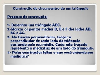 Construção do circuncentro de um triângulo
Processo de construção:
1- Desenhar um triângulo ABC.
2-Marcar os pontos médios D, E e F dos lados AB,
BC e AC.
3- Na função perpendicular, traçar a
perpendicular de cada lado do triângulo
passando pelo seu médio. Cada reta traçada
representa a mediatriz de um lado do triângulo.
4- Pelas construções feitas o que você entende por
mediatriz?
 