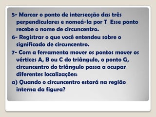 5- Marcar o ponto de intersecção das três
perpendiculares e nomeá-la por T Esse ponto
recebe o nome de circuncentro.
6- Registrar o que você entendeu sobre o
significado de circuncentro.
7- Com a ferramenta mover os pontos mover os
vértices A, B ou C do triângulo, o ponto G,
circuncentro do triângulo passa a ocupar
diferentes localizações:
a) Quando o circuncentro estará na região
interna da figura?
 