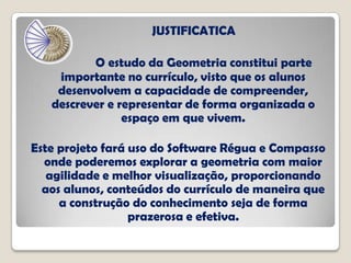 JUSTIFICATICA
O estudo da Geometria constitui parte
importante no currículo, visto que os alunos
desenvolvem a capacidade de compreender,
descrever e representar de forma organizada o
espaço em que vivem.
Este projeto fará uso do Software Régua e Compasso
onde poderemos explorar a geometria com maior
agilidade e melhor visualização, proporcionando
aos alunos, conteúdos do currículo de maneira que
a construção do conhecimento seja de forma
prazerosa e efetiva.
 
