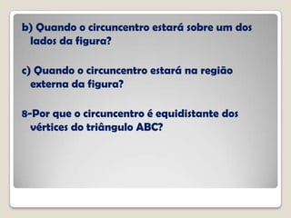 b) Quando o circuncentro estará sobre um dos
lados da figura?
c) Quando o circuncentro estará na região
externa da figura?
8-Por que o circuncentro é equidistante dos
vértices do triângulo ABC?
 