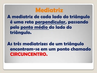Mediatriz
A mediatriz de cada lado do triângulo
é uma reta perpendicular, passando
pelo ponto médio do lado do
triângulo.
As três mediatrizes de um triângulo
encontram-se em um ponto chamado
CIRCUNCENTRO.
 