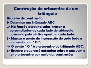 Construção do ortocentro de um
triângulo
Processo de construção:
1- Desenhar um triângulo ABC.
2- Na função perpendicular, traçar a
perpendicular de cada lado do triângulo
passando pelo vértice oposto a cada lado.
3- Marcar o ponto de intersecção de cada lado e
nomeá-lo por “ O “.
4- O ponto “ O ” é o ortocentro do triângulo ABC.
5- Escreva o que você entendeu sobre o que vem a
ser o ortocentro por meio das construções.
 