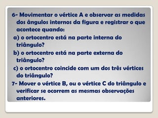 6- Movimentar o vértice A e observar as medidas
dos ângulos internos da figura e registrar o que
acontece quando:
a) o ortocentro está na parte interna do
triângulo?
b) o ortocentro está na parte externa do
triângulo?
c) o ortocentro coincide com um dos três vértices
do triângulo?
7- Mover o vértice B, ou o vértice C do triângulo e
verificar se ocorrem as mesmas observações
anteriores.
 