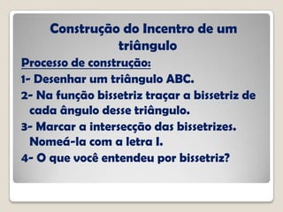 Construção do Incentro de um
triângulo
Processo de construção:
1- Desenhar um triângulo ABC.
2- Na função bissetriz traçar a bissetriz de
cada ângulo desse triângulo.
3- Marcar a intersecção das bissetrizes.
Nomeá-la com a letra I.
4- O que você entendeu por bissetriz?
 