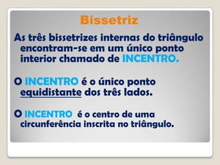 Bissetriz
As três bissetrizes internas do triângulo
encontram-se em um único ponto
interior chamado de INCENTRO.
O INCENTRO é o único ponto
equidistante dos três lados.
O INCENTRO é o centro de uma
circunferência inscrita no triângulo.
 