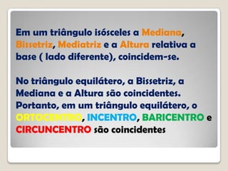 Em um triângulo isósceles a Mediana,
Bissetriz, Mediatriz e a Altura relativa a
base ( lado diferente), coincidem-se.
No triângulo equilátero, a Bissetriz, a
Mediana e a Altura são coincidentes.
Portanto, em um triângulo equilátero, o
ORTOCENTRO, INCENTRO, BARICENTRO e
CIRCUNCENTRO são coincidentes
 