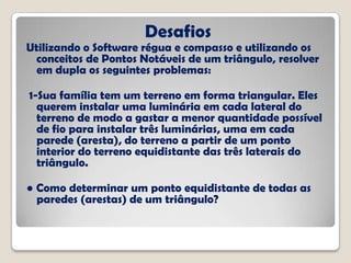 Desafios
Utilizando o Software régua e compasso e utilizando os
conceitos de Pontos Notáveis de um triângulo, resolver
em dupla os seguintes problemas:
1-Sua família tem um terreno em forma triangular. Eles
querem instalar uma luminária em cada lateral do
terreno de modo a gastar a menor quantidade possível
de fio para instalar três luminárias, uma em cada
parede (aresta), do terreno a partir de um ponto
interior do terreno equidistante das três laterais do
triângulo.
● Como determinar um ponto equidistante de todas as
paredes (arestas) de um triângulo?
 