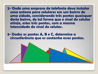 2- Onde uma empresa de telefonia deve instalar
uma antena para celulares em um bairro de
uma cidade, considerando três pontos quaisquer
deste bairro, de tal forma que o sinal do celular
atinja, estes três pontos, com a mesma
intensidade do sinal do celular.
3- Dados os pontos A, B e C, determine a
circunferência que os contenha esses pontos.
 