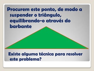 Procurem este ponto, de modo a
suspender o triângulo,
equilibrando-o através do
barbante
Existe alguma técnica para resolver
este problema?
 