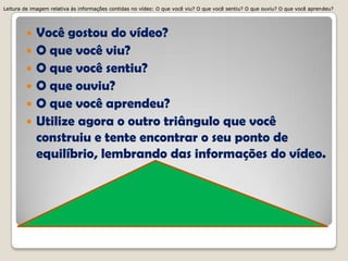  Você gostou do vídeo?
 O que você viu?
 O que você sentiu?
 O que ouviu?
 O que você aprendeu?
 Utilize agora o outro triângulo que você
construiu e tente encontrar o seu ponto de
equilíbrio, lembrando das informações do vídeo.
Leitura de imagem relativa às informações contidas no vídeo: O que você viu? O que você sentiu? O que ouviu? O que você aprendeu?Leitura de imagem relativa às informações contidas no vídeo: O que você viu? O que você sentiu? O que ouviu? O que você aprendeu?Leitura de imagem relativa às informações contidas no vídeo: O que você viu? O que você sentiu? O que ouviu? O que você aprendeu?Leitura de imagem relativa às informações contidas no vídeo: O que você viu? O que você sentiu? O que ouviu? O que você aprendeu?
 